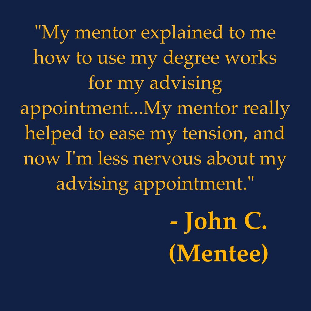 "My mentor explained to me how to use my degree works for my advising appointment...My mentor really helped to ease my tension, and now I'm less nervous about my advising appointment."