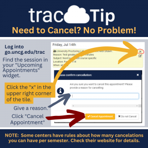 Instructions on how to cancel an appointment in TracCloud. 1 Navigate to go.uncg.edu/trac  2. Find the appointment in your Upcoming Appointments widget.  3. select the "x" in the upper right corner of your appointment.  4. Enter a reason. 5. Select "cancel appointment."  NOTE: Some centers have rules about how many cancellations you're allowed. Confirm on the center's website!